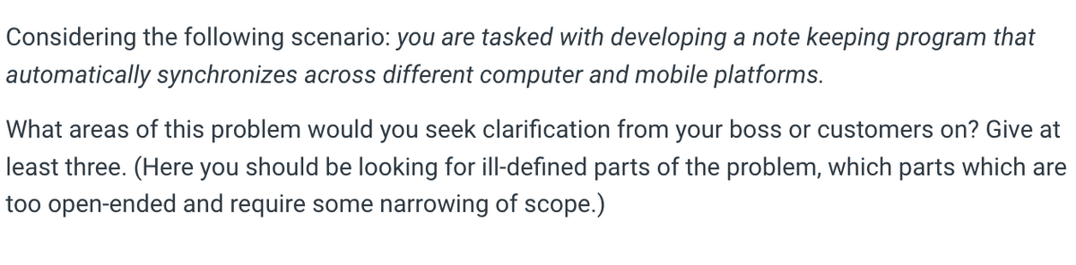 Considering the following scenario: you are tasked with developing a note keeping program that
automatically synchronizes across different computer and mobile platforms.
What areas of this problem would you seek clarification from your boss or customers on? Give at
least three. (Here you should be looking for ill-defined parts of the problem, which parts which are
too open-ended and require some narrowing of scope.)