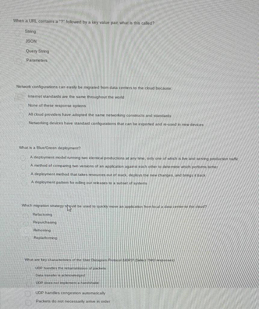 When a URL contains a "?" followed by a key value pair, what is this called?
String
JSON
Query String
Parameters
Network configurations can easily be migrated from data centers to the cloud because:
Internet standards are the same throughout the world
None of these response options
All cloud providers have adopted the same networking constructs and standards
Networking devices have standard configurations that can be exported and re-used in new devices
What is a Blue/Green deployment?
A deployment model running two identical productions at any time, only one of which is live and serving production traffic
A method of comparing two versions of an application against each other to determine which performs better
A deployment method that takes resources out of stack, deploys the new changes, and brings it back
A deployment pattern for rolling out releases to a subset of systems
Which migration strategy should be used to quickly move an application from local a data center to the cloud?
W
Refactoring
Repurchasing
Rehosting
Replatforming
What are key characteristics of the User Datagram Protocol (UDP)? (Select
UDP handles the retransmission of packets
Data transfer is acknowledged
UDP does not implement a handshake
UDP handles congestion automatically
Packets do not necessarily arrive in order