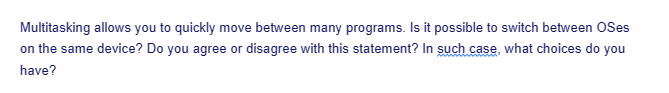 Multitasking allows you to quickly move between many programs. Is it possible to switch between OSes
on the same device? Do you agree or disagree with this statement? In such case, what choices do you
have?