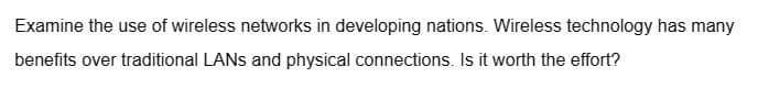 Examine the use of wireless networks in developing nations. Wireless technology has many
benefits over traditional LANs and physical connections. Is it worth the effort?