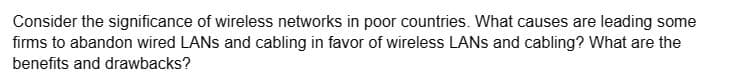 Consider the significance of wireless networks in poor countries. What causes are leading some
firms to abandon wired LANS and cabling in favor of wireless LANS and cabling? What are the
benefits and drawbacks?