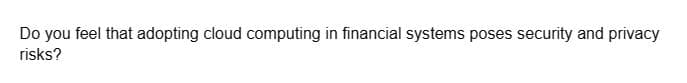 Do you feel that adopting cloud computing in financial systems poses security and privacy
risks?