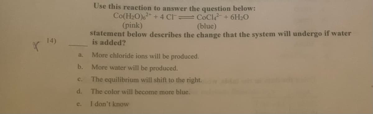 Use this reaction to answer the question below:
Co(H2O)6+ 4 Cl CoCla+6H20
(pink)
(blue)
statement below describes the change that the system will undergo if water
is added?
14)
More chloride ions will be produced.
a.
b.
More water will be produced.
C.
The equilibrium will shift to the right.
d.
The color will become more blue.
e.
I don't know
