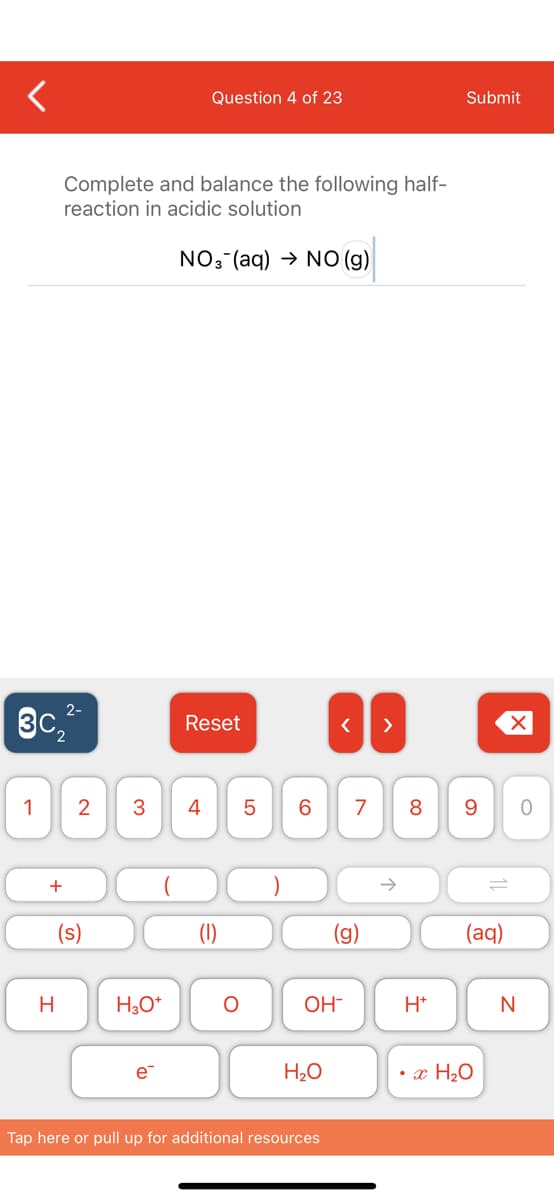 Question 4 of 23
Submit
Complete and balance the following half-
reaction in acidic solution
NO3 (aq) → NO (g)
3c,
Reset
>
1
2
4
6.
8
9.
->
(s)
(aq)
H
H,O*
OH-
H*
N
e-
H2O
• x H2O
Tap here or pull up for additional resources
LO
3.
