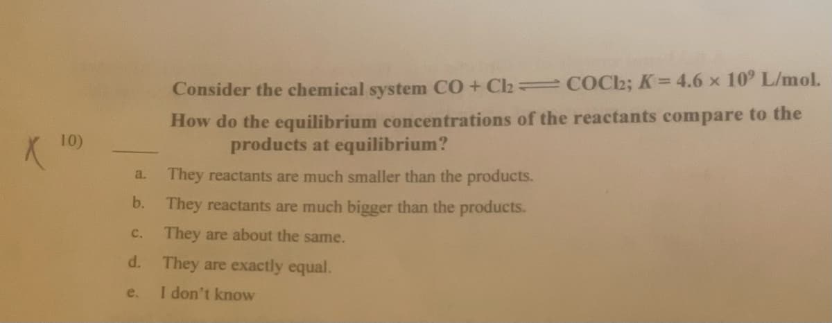 Consider the chemical system CO + Cl2 = COC2; K=4.6 x 10° L/mol.
How do the equilibrium concentrations of the reactants compare to the
10)
products at equilibrium?
They reactants are much smaller than the products.
a.
b. They reactants are much bigger than the products.
с.
They are about the same.
d.
They are exactly equal.
e.
I don't know
