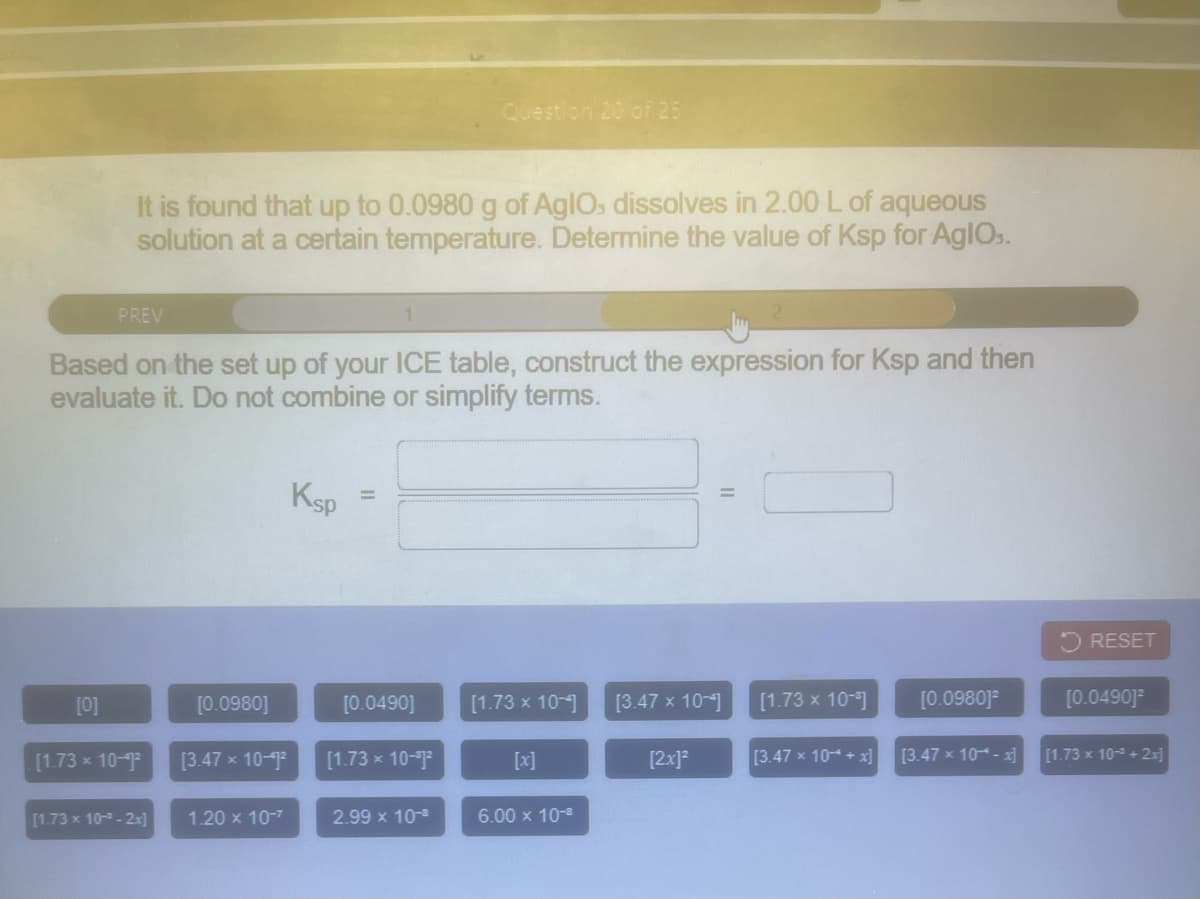 Question 20 of 25
It is found that up to 0.0980 g of AgIOs dissolves in 2.00 L of aqueous
solution at a certain temperature. Determine the value of Ksp for AgIOs.
PREV
Based on the set up of your ICE table, construct the expression for Ksp and then
evaluate it. Do not combine or simplify terms.
Ksp
RESET
[0]
[0.0980]
[0.0490]
[1.73 x 10-]
[3.47 x 10-]
[1.73 x 10-1
[0.0980]
[0.0490]
[1.73 x 10-9
[3.47 x 10-9
[1.73 x 10-72
[x]
[2x]?
[3.47 x 10-4 + x]
[3.47 x 10- x]
[1.73 x 10 + 2x]
[1.73 x 10- - 2-]
1.20 x 10-7
2.99 x 10-
6.00 x 10-8
