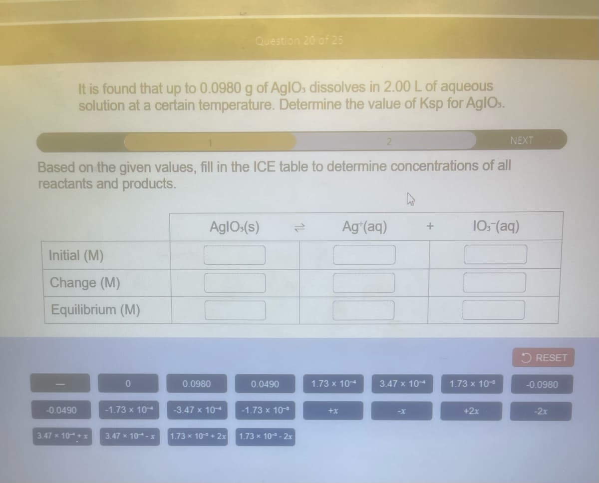 Question 20 of 25
It is found that up to 0.0980 g of AgIOs dissolves in 2.00 L of aqueous
solution at a certain temperature. Determine the value of Ksp for AglOs.
NEXT
Based on the given values, fill in the ICE table to determine concentrations of all
reactants and products.
AglO:(s)
Ag*(aq)
105 (aq)
Initial (M)
Change (M)
Equilibrium (M)
RESET
0.0980
0.0490
1.73 x 104
3.47 x 10-4
1.73 x 10-
-0.0980
-0.0490
-1.73 x 104
-3.47 x 10
-1.73 x 10-
+x
-X
+2x
-2x
3.47 x 10+ x
3.47 x 10- x
1.73 x 103 + 2x
1.73 x 103 - 2x
1L
