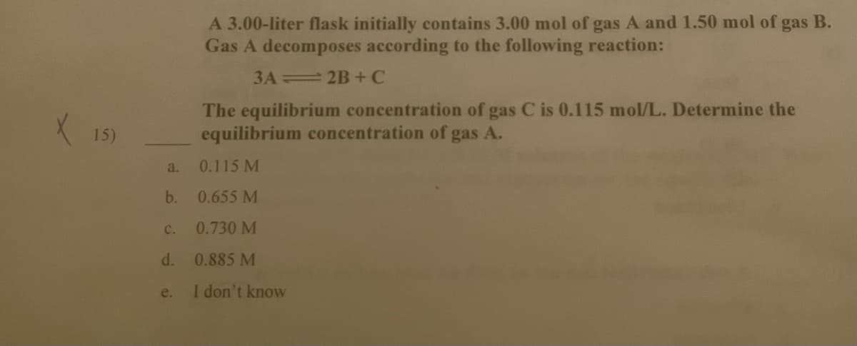 A 3.00-liter flask initially contains 3.00 mol of gas A and 1.50 mol of
Gas A decomposes according to the following reaction:
gas
В.
3A 2B+C
X 15)
The equilibrium concentration of gas C is 0.115 mol/L. Determine the
equilibrium concentration of gas A.
a.
0.115 M
b.
0.655 M
C.
0.730 M
d.
0.885 M
e.
I don't know
