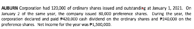 AUBURN Corporation had 120,000 of ordinary shares issued and outstanding at January 1, 2021. On
January 2 of the same year, the company issued 80,000 preference shares. During the year, the
corporation declared and paid $420,000 cash dividend on the ordinary shares and $240,000 on the
preference shares. Net income for the year was P1,500,000.