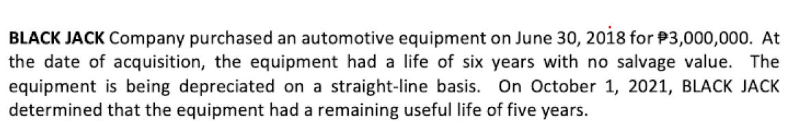 BLACK JACK Company purchased an automotive equipment on June 30, 2018 for $3,000,000. At
the date of acquisition, the equipment had a life of six years with no salvage value. The
equipment is being depreciated on a straight-line basis. On October 1, 2021, BLACK JACK
determined that the equipment had a remaining useful life of five years.