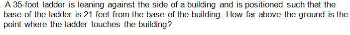 A 35-foot ladder is leaning against the side of a building and is positioned such that the
base of the ladder is 21 feet from the base of the building. How far above the ground is the
point where the ladder touches the building?
