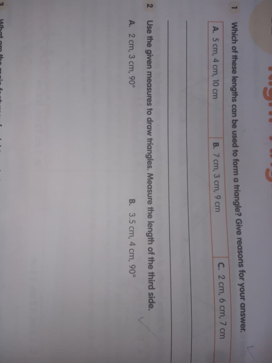 Which of these lengths can be used to form a triangle? Give reasons for your answer.
A. 5 cm, 4 cm, 10 cm
B. 7 cm, 3 cm, 9 cm
C. 2 cm, 6 cm, 7 cm
Use the given measures to draw triangles. Measure the length of the third side.
A. 2 cm, 3 cm, 90°
B. 3.5 cm, 4 cm, 90°
