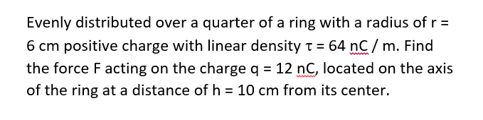 Evenly distributed over a quarter of a ring with a radius of r =
6 cm positive charge with linear density t = 64 nC/ m. Find
the force F acting on the charge g = 12 nC, located on the axis
of the ring at a distance of h = 10 cm from its center.
%D
