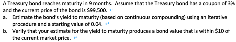 A Treasury bond reaches maturity in 9 months. Assume that the Treasury bond has a coupon of 3%
and the current price of the bond is $99,500. e
Estimate the bond's yield to maturity (based on continuous compounding) using an iterative
procedure and a starting value of 0.04. e
b. Verify that your estimate for the yield to maturity produces a bond value that is within $10 of
the current market price. e
