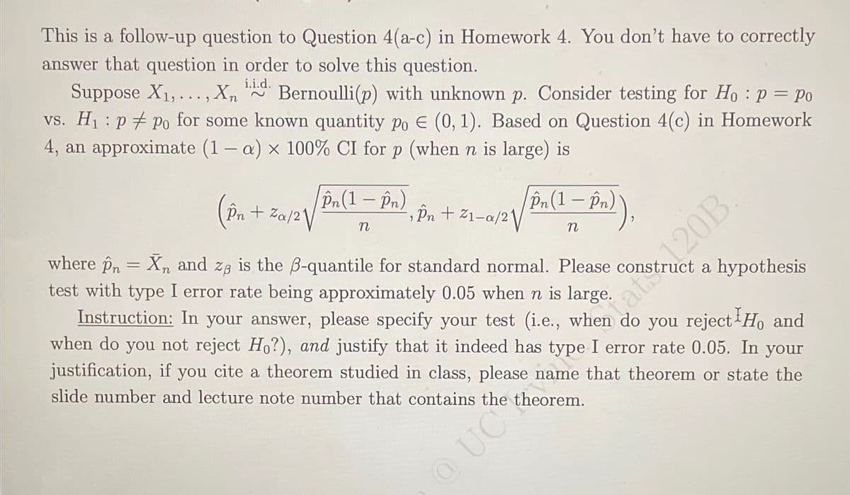 This is a follow-up question to Question 4(a-c) in Homework 4. You don't have to correctly
answer that question in order to solve this question.
Suppose X1, ... , Xn Bernoulli(p) with unknown p. Consider testing for Ho : p = Po
vs. H1 : p + po for some known quantity po E (0, 1). Based on Question 4(c) in Homework
4, an approximate (1– a) x 100% CI for p (when n is large) is
i.i.d.
Pn+ Za/2\/
Pn(1 – Pn)
Pn (1 – Pn)
, În + %1-a/2\/
where Pn = X, and za is the B-quantile for standard normal. Please construct a hypothesis
test with type I error rate being approximately 0.05 when n is large.
Instruction: In your answer, please specify your test (i.e., when do you reject Ho and
when do you not reject H?), and justify that it indeed has type I error rate 0.05. In your
justification, if you cite a theorem studied in class, please name that theorem or state the
slide number and lecture note number that contains the theorem.
OUC
at120B.
