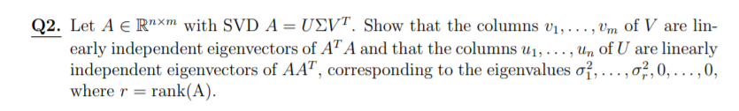 Q2. Let A e R"xm with SVD A = U£VT. Show that the columns v1,..., vm of V are lin-
early independent eigenvectors of AT A and that the columns u1, . ., Un of U are linearly
independent eigenvectors of AAT, corresponding to the eigenvalues oỉ, ...,o,,0, ...,0,
where r = rank(A).
