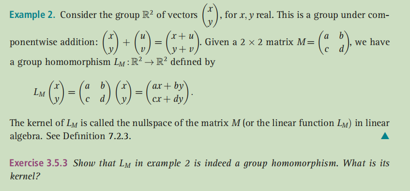 Example 2. Consider the group R² of vectors
for r, y real. This is a group under com-
u
+
(x+u`
a
Given a 2 x 2 matrix M=
b'
we have
ponentwise addition:
\y+ v/
a group homomorphism Lm:R² →R² defined by
ах + by'
cк+ dy
a
LM
=
The kernel of Lm is called the nullspace of the matrix M (or the linear function LM) in linear
algebra. See Definition 7.2.3.
Exercise 3.5.3 Show that Lm in example 2 is indeed a group homomorphism. What is its
kernel?
