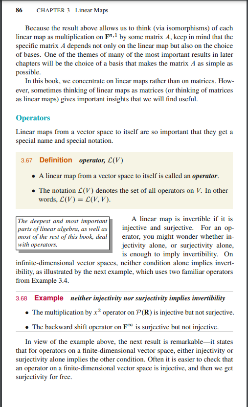 86
CHAPTER 3 Linear Maps
Because the result above allows us to think (via isomorphisms) of each
linear map as multiplication on F".1 by some matrix A, keep in mind that the
specific matrix A depends not only on the linear map but also on the choice
of bases. One of the themes of many of the most important results in later
chapters will be the choice of a basis that makes the matrix A as simple as
possible.
In this book, we concentrate on linear maps rather than on matrices. How-
ever, sometimes thinking of linear maps as matrices (or thinking of matrices
as linear maps) gives important insights that we will find useful.
Operators
Linear maps from a vector space to itself are so important that they get a
special name and special notation.
3.67 Definition operator, L(V)
A linear map from a vector space to itself is called an operator.
The notation L(V) denotes the set of all operators on V. In other
words, L(V) = L(V, V).
The deepest and most important
parts of linear algebra, as well as
most of the rest of this book, deal
with operators.
A linear map is invertible if it is
injective and surjective. For an op-
erator, you might wonder whether in-
jectivity alone, or surjectivity alone,
is enough to imply invertibility. On
infinite-dimensional vector spaces, neither condition alone implies invert-
ibility, as illustrated by the next example, which uses two familiar operators
from Example 3.4.
3.68 Example neither injectivity nor surjectivity implies invertibility
• The multiplication by x² operator on P(R) is injective but not surjective.
The backward shift operator on F is surjective but not injective.
In view of the example above, the next result is remarkable-it states
that for operators on a finite-dimensional vector space, either injectivity or
surjectivity alone implies the other condition. Often it is easier to check that
an operator on a finite-dimensional vector space is injective, and then we get
surjectivity for free.
