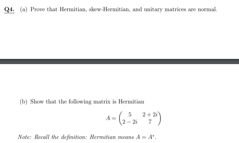 Q4. (a) Prove that Hermitian, skew-Hermitian, and unitary matrices are normal.
(b) Show that the following matrix is Hermitian
5
2 + 2i
A
2 – 2i
7
Note: Recall the definition: Hermitian means A = A*.
