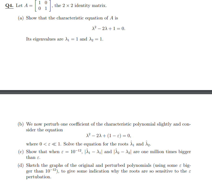 1 0
0 1
Q4. Let A =
the 2 x 2 identity matrix.
(a) Show that the characteristic equation of A is
1? – 21 +1 = 0.
Its eigenvalues are A1 = 1 and A2 = 1.
(b) We now perturb one coefficient of the characteristic polynomial slightly and con-
sider the equation
1² – 21 + (1 – e) = 0,
where 0 < e « 1. Solve the equation for the roots A1 and A2.
(c) Show that when ɛ = 10-12, |X1 – A1| and |X2 – A2| are one million times bigger
than e.
(d) Sketch the graphs of the original and perturbed polynomials (using some ɛ big-
ger than 10-12), to give some indication why the roots are so sensitive to the e
pertubation.
