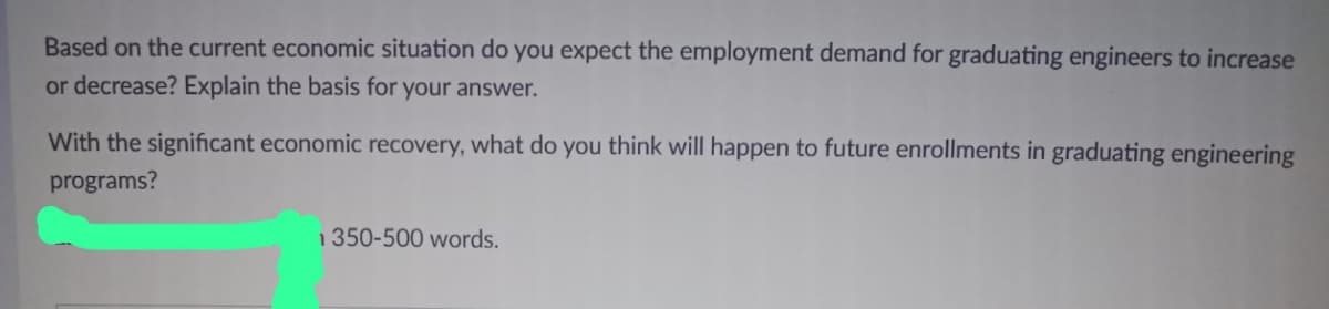 Based on the current economic situation do you expect the employment demand for graduating engineers to increase
or decrease? Explain the basis for your answer.
With the significant economic recovery, what do you think will happen to future enrollments in graduating engineering
programs?
1350-500 words.