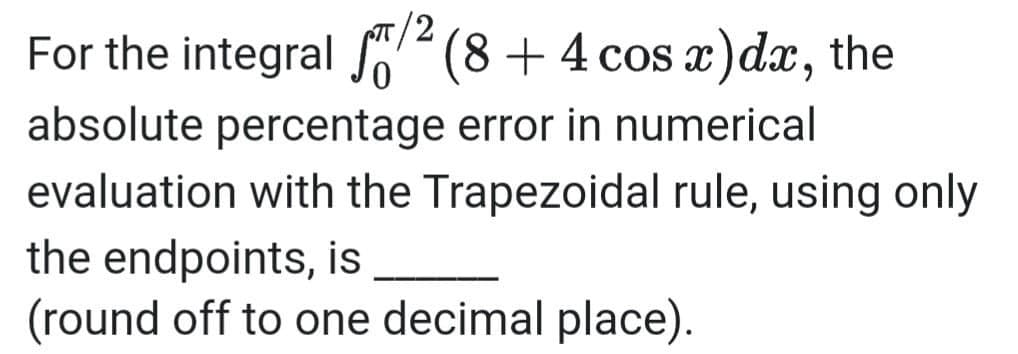 /2
For the integral So²(8 + 4 cos )dx, the
absolute percentage error in numerical
evaluation with the Trapezoidal rule, using only
the endpoints, is
(round off to one decimal place).
