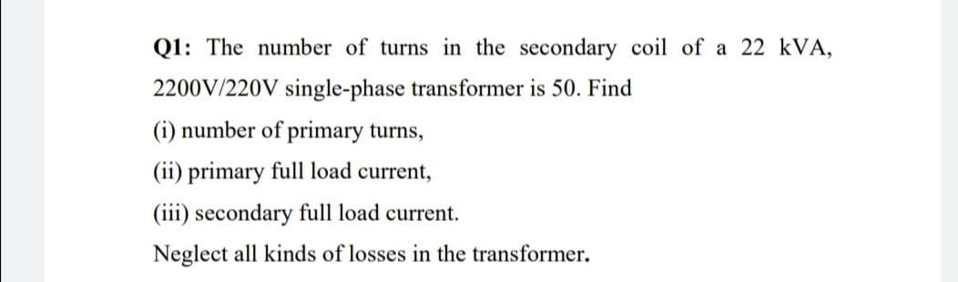 Q1: The number of turns in the secondary coil of a 22 kVA,
2200V/220V single-phase transformer is 50. Find
(i) number of primary turns,
(ii) primary full load current,
(iii) secondary full load current.
Neglect all kinds of losses in the transformer.
