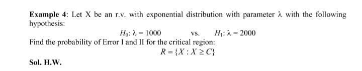 Example 4: Let X be an r.v. with exponential distribution with parameter with the following
hypothesis:
Ho: λ = 1000
Find the probability of Error I and II for the critical region:
R = {X:X≥C}
VS. H₁: λ = 2000
Sol. H.W.