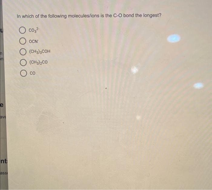 n
e
ave
nt
ass
In which of the following molecules/ions is the C-O bond the longest?
CO₂2-
OCN
(CH3)3COH
(CH3)2CO
CO