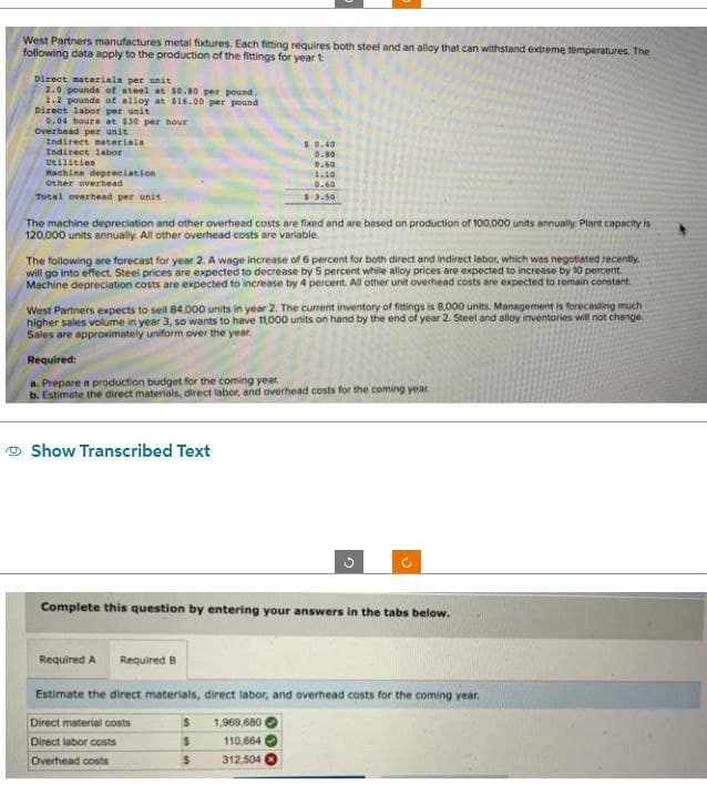 West Partners manufactures metal fixtures. Each fitting requires both steel and an alloy that can withstand extreme temperatures. The
following data apply to the production of the fittings for year 1:
Direct materials per unit
2.0 pounds of steel at 50.80 per pound.
1.2 pounds of alloy at $16.00 per pound
Direct labor per unit
0.04 houre at $30 per hour
Overhead per unit
Indirect materials
Indirect labor
Utilities
Machine depreciation
Other overhead
Total overhead per unit
$0.40
0.80)
0.60
1.10
0.60
$3.50
The machine depreciation and other overhead costs are fixed and are based on production of 100,000 units annually. Plant capacity is
120,000 units annually. All other overhead costs are variable.
The following are forecast for year 2. A wage increase of 6 percent for both direct and indirect labor, which was negotiated recently,
will go into effect. Steel prices are expected to decrease by 5 percent while alloy prices are expected to increase by 10 percent.
Machine depreciation costs are expected to increase by 4 percent. All other unit overhead costs are expected to remain constant
West Partners expects to sell 84,000 units in year 2. The current inventory of fittings is 8,000 units. Management is forecasting much
higher sales volume in year 3, so wants to have 11,000 units on hand by the end of year 2. Steel and alloy inventories will not change.
Sales are approximately uniform over the year.
Required:
a. Prepare a production budget for the coming year.
b. Estimate the direct materials, direct labor, and overhead costs for the coming year.
Show Transcribed Text
Complete this question by entering your answers in the tabs below.
Required A Required B
Estimate the direct materials, direct labor, and overhead costs for the coming year.
Direct material costs
S
1,969,680
Direct labor costs
110,664
Overhead costs
S
312.504)