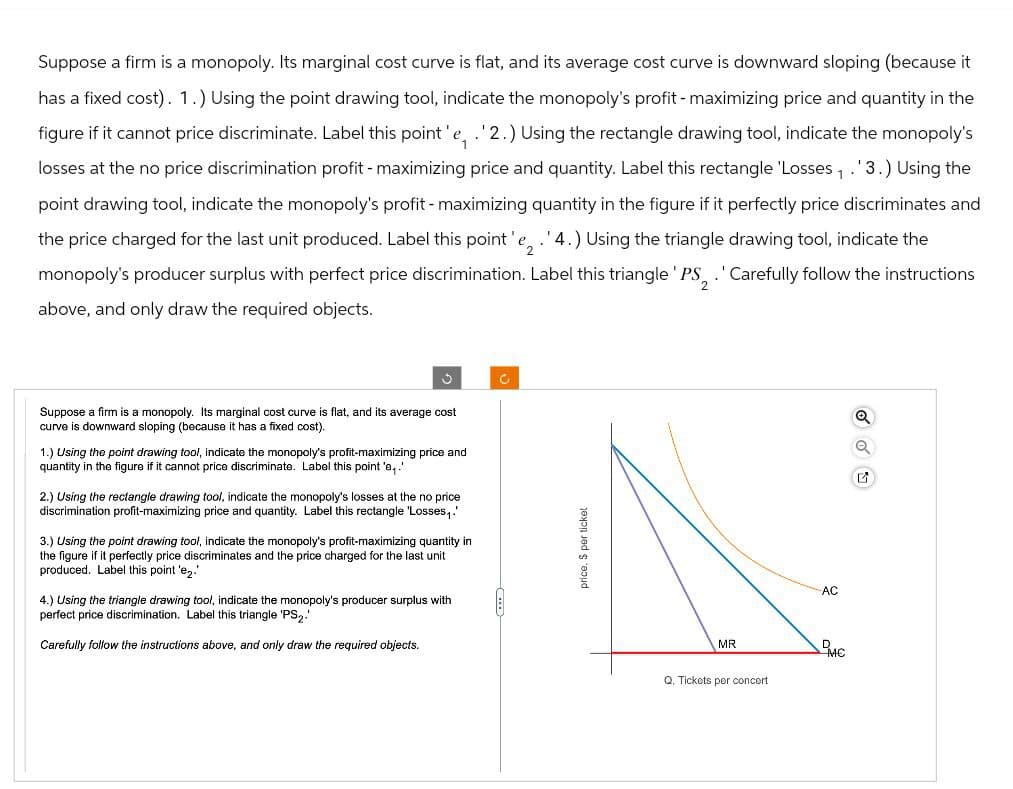 Suppose a firm is a monopoly. Its marginal cost curve is flat, and its average cost curve is downward sloping (because it
has a fixed cost). 1.) Using the point drawing tool, indicate the monopoly's profit-maximizing price and quantity in the
figure if it cannot price discriminate. Label this point' e,. '2.) Using the rectangle drawing tool, indicate the monopoly's
losses at the no price discrimination profit-maximizing price and quantity. Label this rectangle 'Losses,. 3.) Using the
point drawing tool, indicate the monopoly's profit-maximizing quantity in the figure if it perfectly price discriminates and
the price charged for the last unit produced. Label this point' e2. '4.) Using the triangle drawing tool, indicate the
monopoly's producer surplus with perfect price discrimination. Label this triangle PS, . ' Carefully follow the instructions
above, and only draw the required objects.
2
Suppose a firm is a monopoly. Its marginal cost curve is flat, and its average cost
curve is downward sloping (because it has a fixed cost).
1.) Using the point drawing tool, indicate the monopoly's profit-maximizing price and
quantity in the figure if it cannot price discriminate. Label this point 'e₁.'
2.) Using the rectangle drawing tool, indicate the monopoly's losses at the no price
discrimination profit-maximizing price and quantity. Label this rectangle 'Losses,.'
3.) Using the point drawing tool, indicate the monopoly's profit-maximizing quantity in
the figure if it perfectly price discriminates and the price charged for the last unit
produced. Label this point 'e₂.'
4.) Using the triangle drawing tool, indicate the monopoly's producer surplus with
perfect price discrimination. Label this triangle 'PS2.
Carefully follow the instructions above, and only draw the required objects.
price, $ per ticket
MR
Q. Tickets per concert
AC
D
MC
Q
Q
G