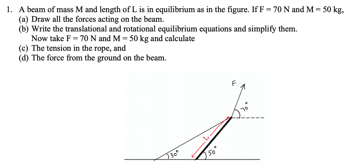 ### Problem Statement

A beam of mass \( M \) and length of \( L \) is in equilibrium as shown in the figure. Given \( F = 70 \, \text{N} \) and \( M = 50 \, \text{kg} \), complete the following tasks:

#### (a) Draw all the forces acting on the beam.

#### (b) Write the translational and rotational equilibrium equations and simplify them. 

#### (c) Calculate the tension in the rope.

#### (d) Calculate the force from the ground on the beam.

### Explanation of the Diagram

- The figure depicts a beam at an angle of \( 50^\circ \) with the horizontal ground.
- The beam is labeled with length \( L \) and a mass \( M \) that acts downward due to gravity.
- A force \( F \) is applied at an angle of \( 70^\circ \) from the beam.
- The ground exerts a normal force vertically upward, which is not explicitly shown, and possibly a horizontal force if friction is considered.

### Steps for Solution

#### (a) Drawing Forces on the Beam
1. Gravitational Force (\( Mg \)): Acts downward from the center of mass of the beam.
2. Force \( F \): Acts outward at an angle of \( 70^\circ \) from the beam.
3. Tension in the Rope (\( T \)): Acts along the rope.
4. Normal Force (\( N \)): Acts perpendicular to the surface of contact between the beam and the ground.
5. Friction Force (if any, \( f \)): Acts parallel to the ground at the point of contact.

#### (b) Translational and Rotational Equilibrium Equations
- **Translational Equilibrium**:
  \[
  \sum F_x = 0 \quad \text{and} \quad \sum F_y = 0
  \]
- **Rotational Equilibrium**:
  \[
  \sum \tau = 0
  \]
  where \(\tau\) is the torque about any point (often taken as the point of contact with the ground for simplicity).

#### (c) Calculate the Tension in the Rope
Using the given values for \( F \) and \( M \):
\[ 
F = 70 \, \text{N} 
\]
\[ 
M = 50 \