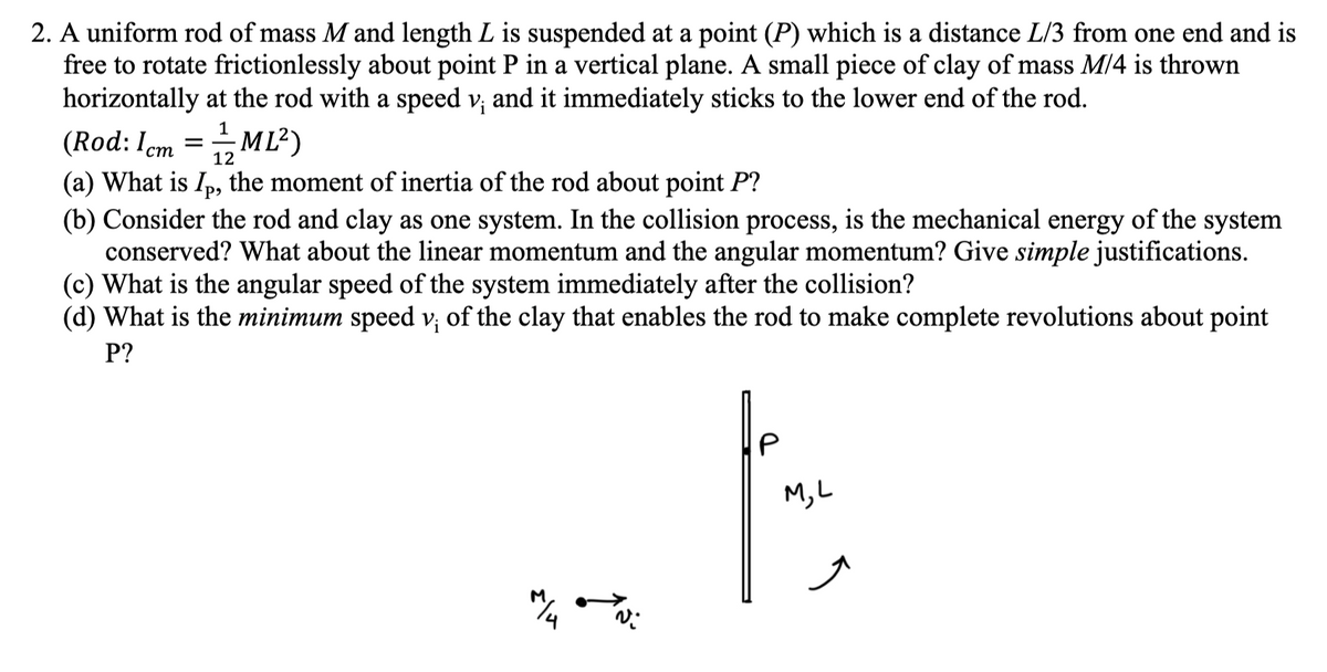 ### Physics Problem: Rotational Motion of a Rod-Pendulum System

**2. A uniform rod of mass \( M \) and length \( L \) is suspended at a point \((P)\) which is a distance \( \frac{L}{3} \) from one end and is free to rotate frictionlessly about point \( P \) in a vertical plane. A small piece of clay of mass \( \frac{M}{4} \) is thrown horizontally at the rod with a speed \( v_i \) and it immediately sticks to the lower end of the rod.**

\[
\text{(Rod: } I_{\text{cm}} = \frac{1}{12}ML^2\text{)}
\]

#### Questions:

**(a) What is \( I_P \), the moment of inertia of the rod about point \( P \)?**

**(b) Consider the rod and clay as one system. In the collision process, is the mechanical energy of the system conserved? What about the linear momentum and the angular momentum? Give simple justifications.**

**(c) What is the angular speed of the system immediately after the collision?**

**(d) What is the minimum speed \( v_i \) of the clay that enables the rod to make complete revolutions about point \( P \)?**

---

### Detailed Explanation of the Diagram:

The accompanying diagram provides a visual representation of the described system:

1. **Rod and Suspension Point \( P \):**
   - A vertical rod of mass \( M \) and length \( L \) is shown.
   - The rod is suspended at a point \( P \), located at a distance \( \frac{L}{3} \) from one end of the rod.

2. **Clay and Initial Speed \( v_i \):**
   - A small piece of clay with mass \( \frac{M}{4} \) is depicted moving horizontally towards the rod with an initial speed \( v_i \).
   - The clay is illustrated as a small circle near the rod, indicating its motion towards the lower end of the rod.

3. **Post-Collision Scenario:**
   - After the collision, the clay sticks to the lower end of the rod, setting the rod in rotational motion about point \( P \).
   - The diagram shows an arrow in a circular path, representing the rotational movement initiated by the collision.

By analyzing this representation, students