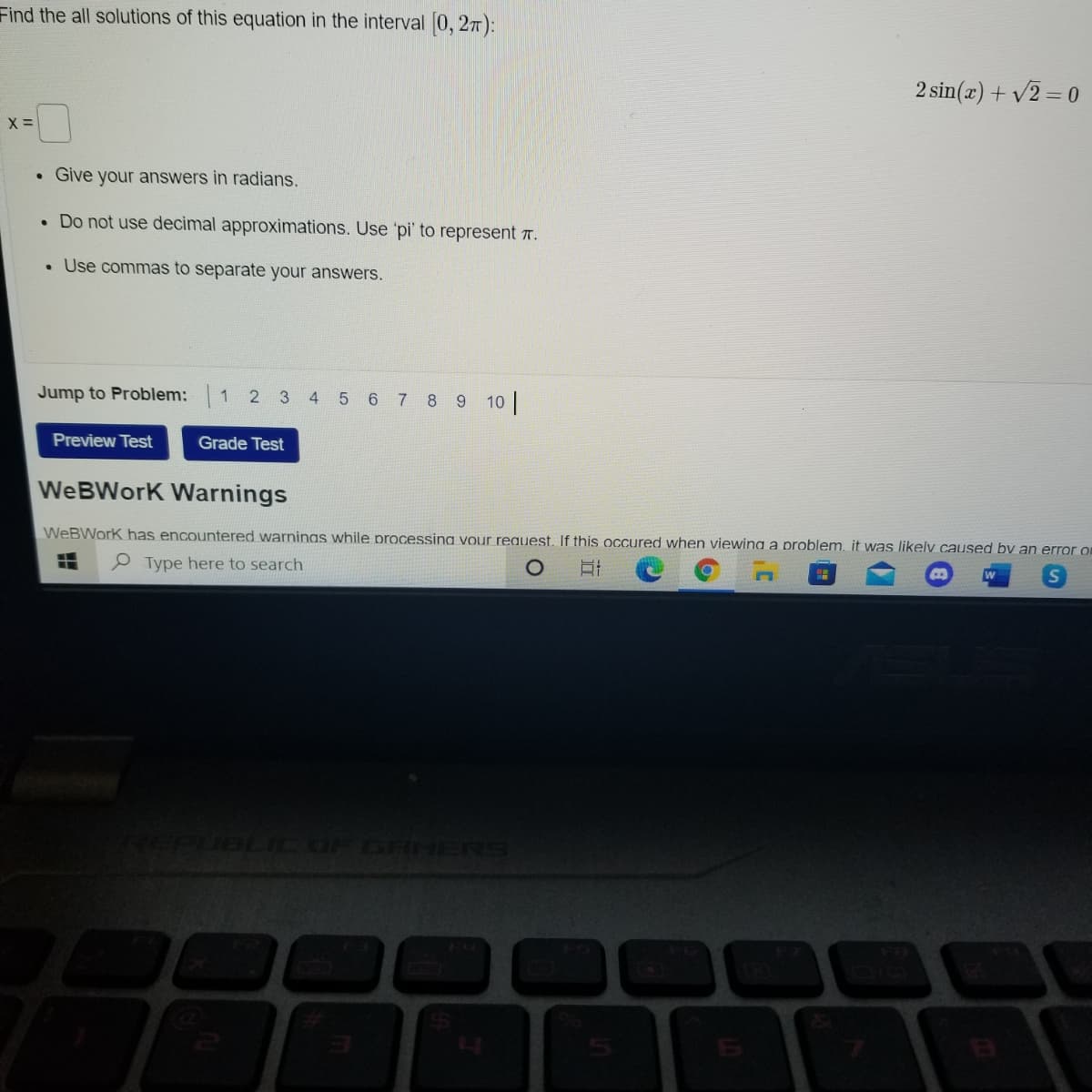 Find the all solutions of this equation in the interval 0, 27):
2 sin(x) + v2 = 0
• Give your answers in radians.
• Do not use decimal approximations. Use 'pi' to represent T .
• Use commas to separate your answers.
Jump to Problem:
1 2 3 4 5 6 7 8 9 10
Preview Test
Grade Test
We BWork Warnings
WeBWork has encountered warninas while processing vour request. If this occured when viewina a problem. it was likelv caused by an error on
e Type here to search
EPUBLIC OF GRHERS
5
