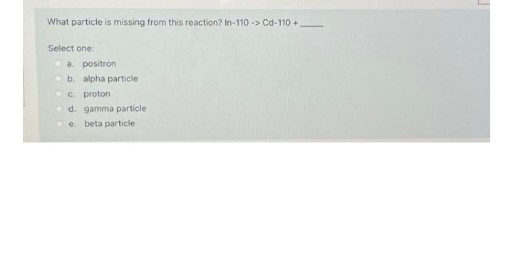 What particle is missing from this reaction? In-110 -> Cd-110 +
Select one:
Oa. positron
Ob. alpha particle
OC. proton
d. gamma particle
e. beta particle
