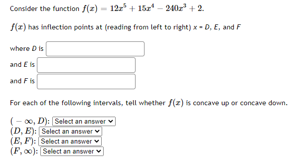 Consider the function f(x) = 12x5 + 15x¹ - 240x³ +2.
f(x) has inflection points at (reading from left to right) x = D, E, and F
where D is
and E is
and F is
For each of the following intervals, tell whether f(x) is concave up or concave down.
(-∞, D): [Select an answer
(D, E): Select an answer
(E, F): Select an answer
(F, ∞0): Select an answer