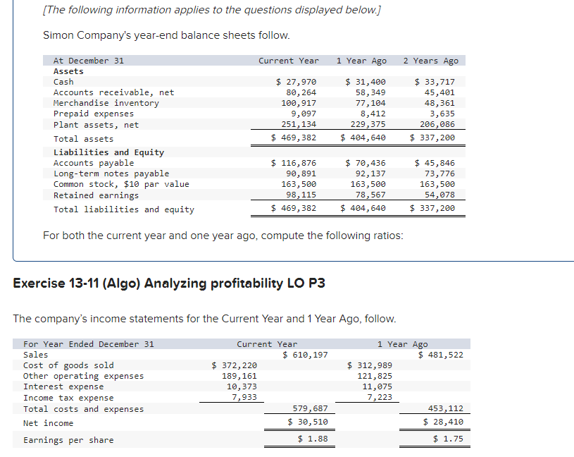 [The following information applies to the questions displayed below.]
Simon Company's year-end balance sheets follow.
At December 31
Assets
Cash
Accounts receivable, net
Merchandise inventory
Prepaid expenses
Plant assets, net
Total assets
Current Year
$ 27,970
80, 264
100,917
9,097
251,134
$ 469,382
Exercise 13-11 (Algo) Analyzing profitability LO P3
Interest expense
Income tax expense
Total costs and expenses
Net income
Earnings per share
Liabilities and Equity
Accounts payable
Long-term notes payable
Common stock, $10 par value
Retained earnings
Total liabilities and equity
For both the current year and one year ago, compute the following ratios:
$ 116,876
90,891
163,500
98,115
$ 469,382
$ 372,220
189,161
10,373
7,933
Current Year
1 Year Ago
The company's income statements for the Current Year and 1 Year Ago, follow.
For Year Ended December 31
Sales
Cost of goods sold
Other operating expenses
$ 610, 197
$ 31,400
58,349
77,104
8,412
229,375
$ 404,640
579,687
$ 30,510
$1.88
$ 70,436
92,137
163,500
78,567
$ 404,640
2 Years Ago
$ 33,717
45,401
48,361
3,635
206,086
$ 337,200
$ 312,989
121,825
1 Year Ago
11,075
7,223
45,846
73,776
163,500
54,078
$ 337,200
$ 481,522
453,112
$ 28,410
$1.75