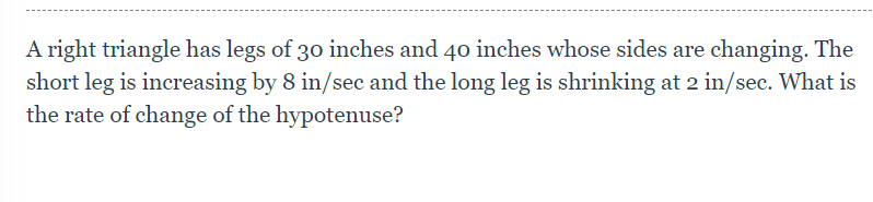 A right triangle has legs of 30 inches and 40 inches whose sides are changing. The
short leg is increasing by 8 in/sec and the long leg is shrinking at 2 in/sec. What is
the rate of change of the hypotenuse?