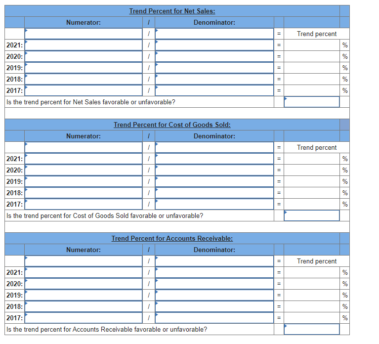 Numerator:
Numerator:
Trend Percent for Net Sales:
2021:
2020:
2019:
2018:
2017:
Is the trend percent for Net Sales favorable or unfavorable?
1
1
1
1
1
1
1
Numerator:
Denominator:
Trend Percent for Cost of Goods Sold:
I
Denominator:
1
1
1
1
1
1
2021:
2020:
2019:
2018:
2017:
Is the trend percent for Cost of Goods Sold favorable or unfavorable?
Trend Percent for Accounts Receivable:
Denominator:
I
1
1
1
1
1
2021:
2020:
2019:
2018:
2017:
Is the trend percent for Accounts Receivable favorable or unfavorable?
||
=
||
=
11
II
II
=
||
=
11
11
11
II
Trend percent
Trend percent
Trend percent
%
%
%
%
%
%
se
88
%
%
%