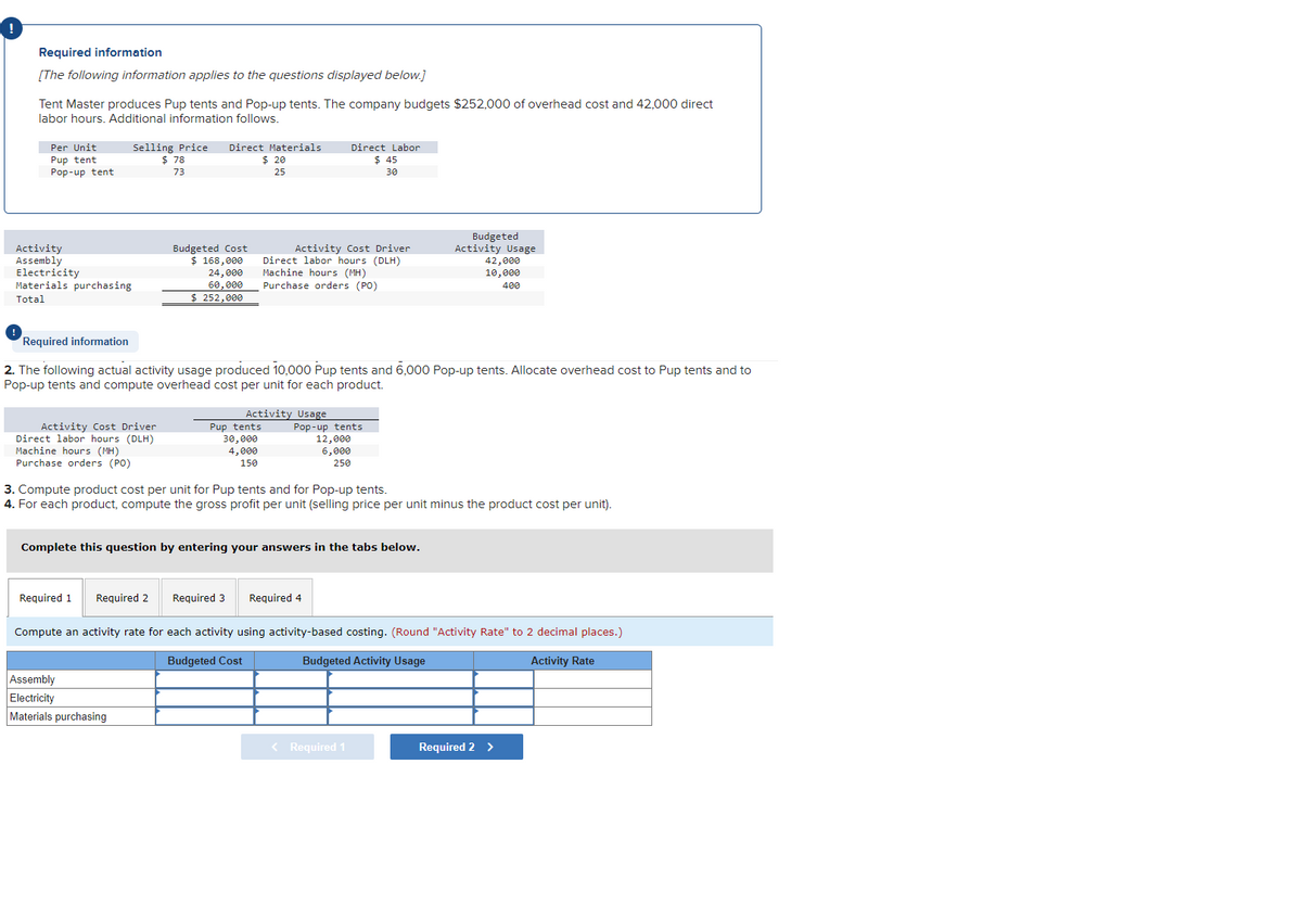 Required information
[The following information applies to the questions displayed below.]
Tent Master produces Pup tents and Pop-up tents. The company budgets $252,000 of overhead cost and 42,000 direct
labor hours. Additional information follows.
Per Unit
Pup tent
Pop-up tent
Activity
Assembly
Electricity
Materials purchasing
Total
Selling Price Direct Materials
$ 20
25
Activity Cost Driver
Direct labor hours (DLH)
Machine hours (MH)
Purchase orders (PO)
Required 1
$78
73
Budgeted Cost
$ 168,000
Required 2
24,000
60,000
$ 252,000
Assembly
Electricity
Materials purchasing
Required information
2. The following actual activity usage produced 10,000 Pup tents and 6,000 Pop-up tents. Allocate overhead cost to Pup tents and to
Pop-up tents and compute overhead cost per unit for each product.
Pup tents
30,000
4,000
150
Activity Cost Driver
Direct labor hours (DLH)
Machine hours (MH)
Purchase orders (PO)
Activity Usage
Complete this question by entering your answers in the tabs below.
Required 3
Direct Labor
$ 45
30
3. Compute product cost per unit for Pup tents and for Pop-up tents.
4. For each product, compute the gross profit per unit (selling price per unit minus the product cost per unit).
Pop-up tents
12,000
6,000
250
Required 4
Budgeted
Activity Usage
42,000
10,000
400
< Required 1
Compute an activity rate for each activity using activity-based costing. (Round "Activity Rate" to 2 decimal places.)
Budgeted Cost
Budgeted Activity Usage
Activity Rate
Required 2 >