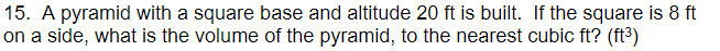 15. A pyramid with a square base and altitude 20 ft is built. If the square is 8 ft
on a side, what is the volume of the pyramid, to the nearest cubic ft? (ft3)
