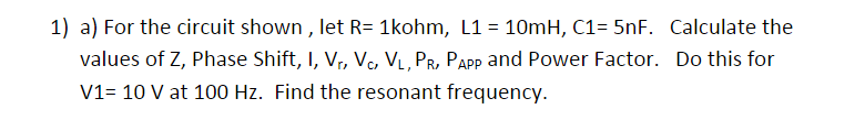 1) a) For the circuit shown , let R= 1kohm, L1 = 10mH, C1= 5nF. Calculate the
values of Z, Phase Shift, I, V, V, VL, PR, PApp and Power Factor. Do this for
V1= 10 V at 100 Hz. Find the resonant frequency.
