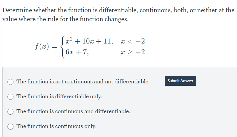 Determine whether the function is differentiable, continuous, both, or neither at the
value where the rule for the function changes.
f(x)
=
x² + 10x + 11, x < -2
6x + 7,
x ≥ −2
The function is not continuous and not differentiable.
The function is differentiable only.
The function is continuous and differentiable.
The function is continuous only.
Submit Answer