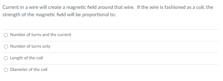 Current in a wire will create a magnetic field around that wire. If the wire is fashioned as a coil, the
strength of the magnetic field will be proportional to:
O Number of turns and the current
Number of turns only
O Length of the coil
O Diameter of the coil
