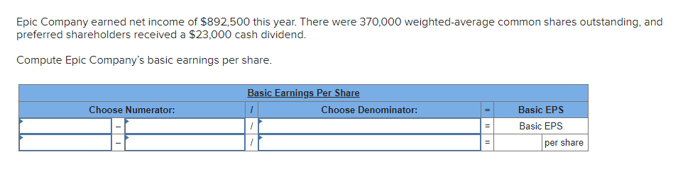 Epic Company earned net income of $892,500 this year. There were 370,000 weighted-average common shares outstanding, and
preferred shareholders received a $23,000 cash dividend.
Compute Epic Company's basic earnings per share.
Choose Numerator:
Basic Earnings Per Share
1
Choose Denominator:
=
Basic EPS
Basic EPS
per share