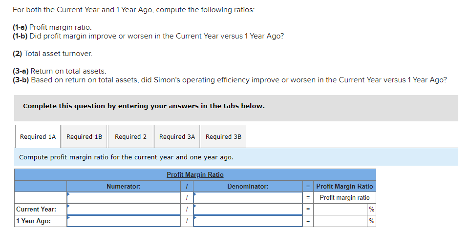 For both the Current Year and 1 Year Ago, compute the following ratios:
(1-a) Profit margin ratio.
(1-b) Did profit margin improve or worsen in the Current Year versus 1 Year Ago?
(2) Total asset turnover.
(3-a) Return on total assets.
(3-b) Based on return on total assets, did Simon's operating efficiency improve or worsen in the Current Year versus 1 Year Ago?
Complete this question by entering your answers in the tabs below.
Required 1A Required 1B Required 2 Required 3A Required 3B
Compute profit margin ratio for the current year and one year ago.
Profit Margin Ratio
I
7
7
Current Year:
1 Year Ago:
Numerator:
Denominator:
= Profit Margin Ratio
Profit margin ratio
=
=
=
%