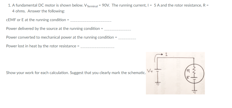 1. A fundamental DC motor is shown below. VTerminal = 90V. The running current, I = 5A and the rotor resistance, R =
4 ohms. Answer the following:
CEMF or E at the running condition = ,
Power delivered by the source at the running condition =
Power converted to mechanical power at the running condition
Power lost in heat by the rotor resistance =
Show your work for each calculation. Suggest that you clearly mark the schematic.
frut
