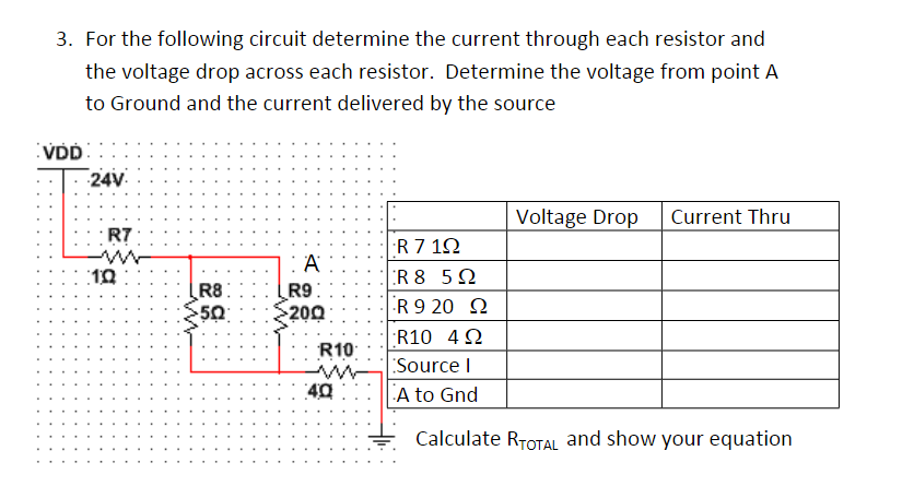 3. For the following circuit determine the current through each resistor and
the voltage drop across each resistor. Determine the voltage from point A
to Ground and the current delivered by the source
VDD
24V.
Voltage Drop
Current Thru
R7
R 7 12
R 8 5N
R 9 20 N
A
R9:
200
R8:
50
R10 4 2
R10
Source I
A to Gnd
Calculate RTOTAL and show your equation
