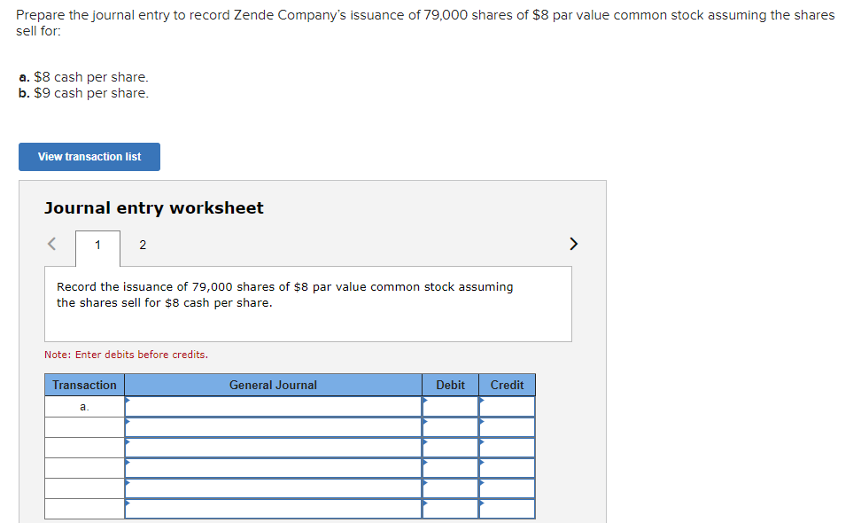 Prepare the journal entry to record Zende Company's issuance of 79,000 shares of $8 par value common stock assuming the shares
sell for:
a. $8 cash per share.
b. $9 cash per share.
View transaction list
Journal entry worksheet
< 1
Record the issuance of 79,000 shares of $8 par value common stock assuming
the shares sell for $8 cash per share.
2
Note: Enter debits before credits.
Transaction
a.
General Journal
Debit Credit
>