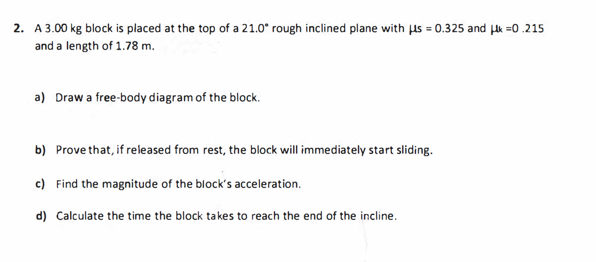 2. A 3.00 kg block is placed at the top of a 21.0° rough inclined plane with us = 0.325 and Hk =0 .215
%3D
and a length of 1.78 m.
a) Draw a free-body diagram of the block.
b) Prove that, if released from rest, the block will immediately start sliding.
c) Find the magnitude of the block's acceleration.
d) Calculate the time the block takes to reach the end of the incline.
